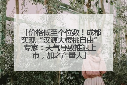 价格低至个位数！成都实现“汉源大樱桃自由” 专家：天气导致推迟上市，加之产量大