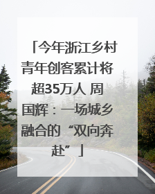 今年浙江乡村青年创客累计将超35万人 周国辉：一场城乡融合的“双向奔赴”