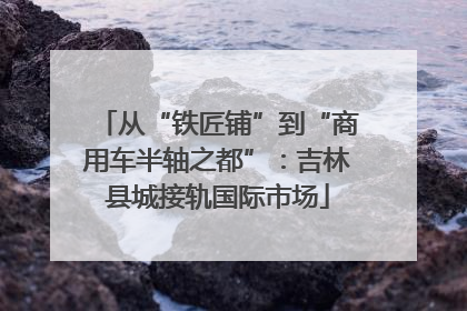 从“铁匠铺”到“商用车半轴之都”：吉林县城接轨国际市场