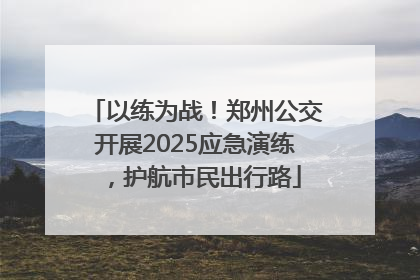 以练为战！郑州公交开展2025应急演练，护航市民出行路