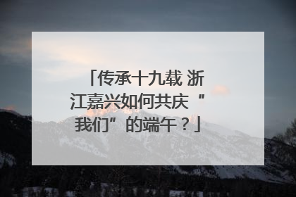 传承十九载 浙江嘉兴如何共庆“我们”的端午？