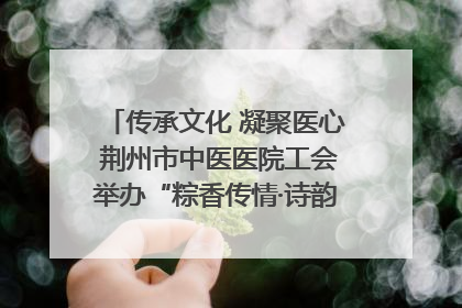 传承文化 凝聚医心 荆州市中医医院工会举办“粽香传情·诗韵端午”系列活动
