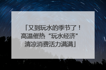 又到玩水的季节了！高温催热“玩水经济” 清凉消费活力满满