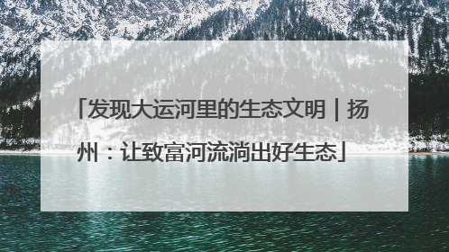 发现大运河里的生态文明｜扬州：让致富河流淌出好生态