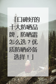 口碑好的十大防晒品牌，防晒霜怎么选？优质防晒必备选择！