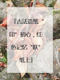 古法造纸“印”初心，红色记忆“跃”纸上