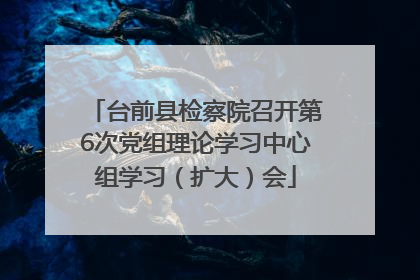 台前县检察院召开第6次党组理论学习中心组学习（扩大）会