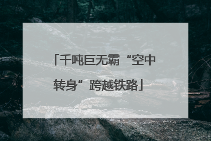 千吨巨无霸“空中转身”跨越铁路