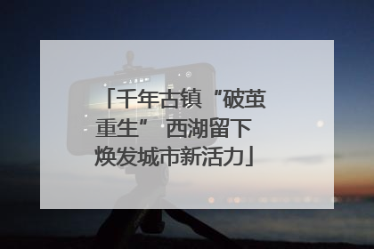 千年古镇“破茧重生” 西湖留下焕发城市新活力