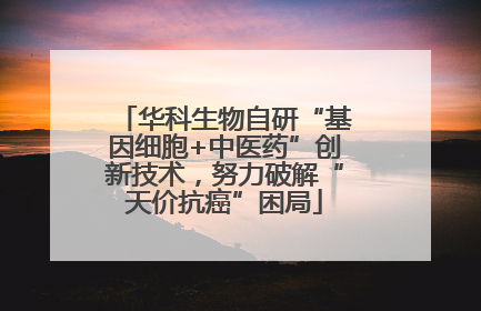 华科生物自研“基因细胞+中医药”创新技术，努力破解“天价抗癌”困局