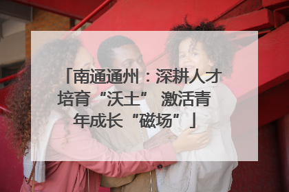 南通通州：深耕人才培育“沃土” 激活青年成长“磁场”