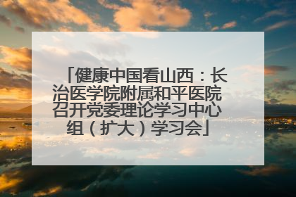 健康中国看山西：长治医学院附属和平医院召开党委理论学习中心组（扩大）学习会