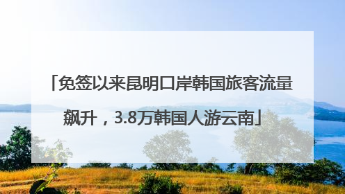 免签以来昆明口岸韩国旅客流量飙升，3.8万韩国人游云南