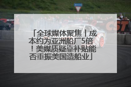 全球媒体聚焦丨成本约为亚洲船厂5倍！美媒质疑靠补贴能否重振美国造船业