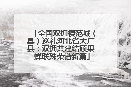 全国双拥模范城（县）巡礼河北省大厂县：双拥共建结硕果 蝉联殊荣谱新篇
