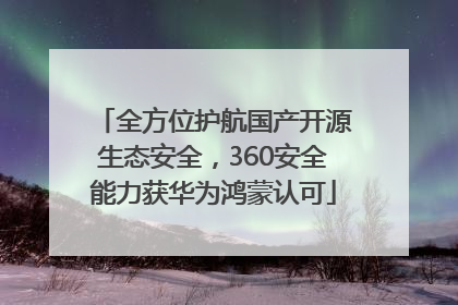 全方位护航国产开源生态安全，360安全能力获华为鸿蒙认可