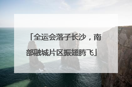 全运会落子长沙，南部融城片区振翅腾飞