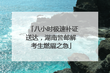 八小时极速补证送达，湖南警邮解考生燃眉之急
