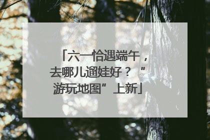 六一恰遇端午，去哪儿遛娃好？“游玩地图”上新
