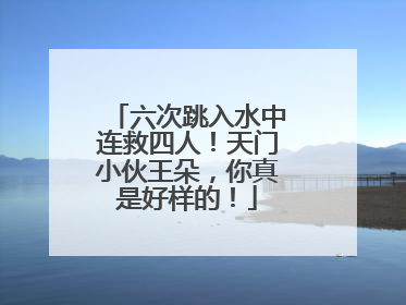 六次跳入水中连救四人！天门小伙王朵，你真是好样的！
