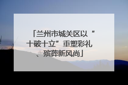 兰州市城关区以“十破十立”重塑彩礼、殡葬新风尚