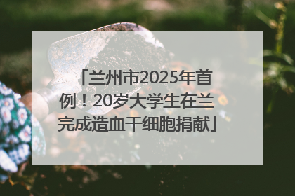 兰州市2025年首例！20岁大学生在兰完成造血干细胞捐献