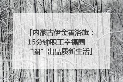 内蒙古伊金霍洛旗：15分钟职工幸福圈 “圈”出品质新生活