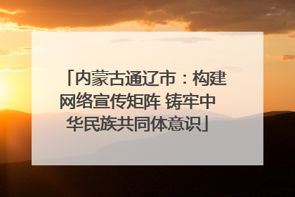 内蒙古通辽市：构建网络宣传矩阵 铸牢中华民族共同体意识