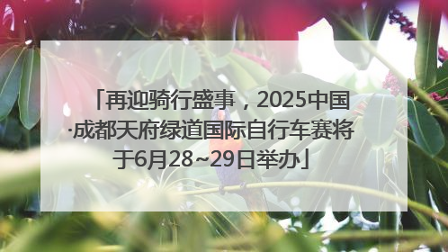 再迎骑行盛事，2025中国·成都天府绿道国际自行车赛将于6月28~29日举办