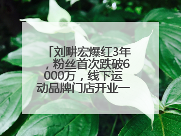刘畊宏爆红3年，粉丝首次跌破6000万，线下运动品牌门店开业一周实景曝光