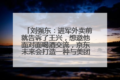 刘强东：进军外卖前就告诉了王兴，想邀他面对面喝酒交流，京东未来会打造一种与美团不同的商业模式