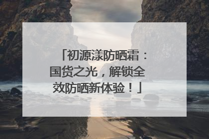 初源漾防晒霜：国货之光，解锁全效防晒新体验！