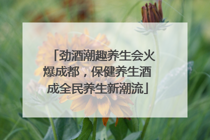 劲酒潮趣养生会火爆成都，保健养生酒成全民养生新潮流