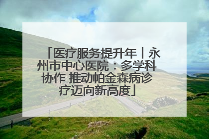 医疗服务提升年丨永州市中心医院：多学科协作 推动帕金森病诊疗迈向新高度