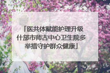 医共体赋能护理升级 什邡市师古中心卫生院多举措守护群众健康