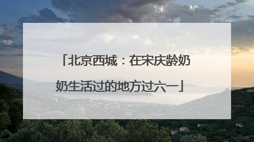 北京西城：在宋庆龄奶奶生活过的地方过六一