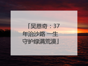 吴恩奇：37年治沙路 一生守护绿满荒漠