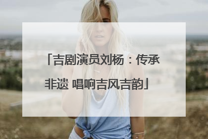 吉剧演员刘杨：传承非遗 唱响吉风吉韵
