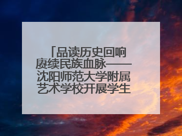 品读历史回响 赓续民族血脉——沈阳师范大学附属艺术学校开展学生主题教育活动