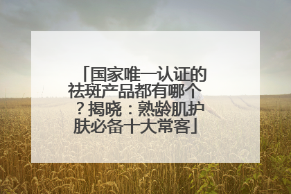 国家唯一认证的祛斑产品都有哪个？揭晓：熟龄肌护肤必备十大常客