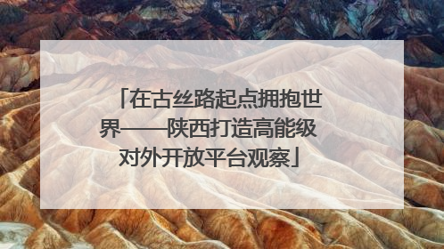 在古丝路起点拥抱世界——陕西打造高能级对外开放平台观察