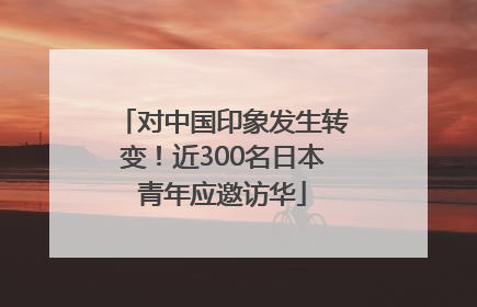 对中国印象发生转变！近300名日本青年应邀访华