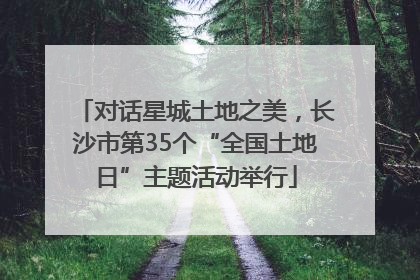 对话星城土地之美，长沙市第35个“全国土地日”主题活动举行