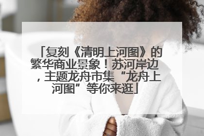 复刻《清明上河图》的繁华商业景象！苏河岸边，主题龙舟市集“龙舟上河图”等你来逛