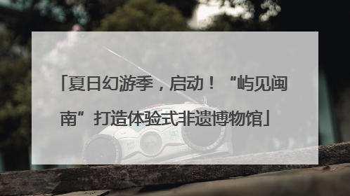 夏日幻游季，启动！“屿见闽南”打造体验式非遗博物馆