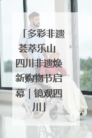 多彩非遗荟萃乐山 四川非遗焕新购物节启幕｜镜观四川