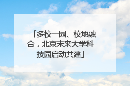 多校一园、校地融合，北京未来大学科技园启动共建