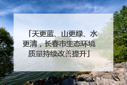 天更蓝、山更绿、水更清，长春市生态环境质量持续改善提升