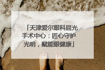 天津爱尔眼科屈光手术中心：匠心守护光明，赋能眼健康