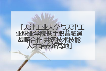 天津工业大学与天津工业职业学院携手职普融通战略合作 共筑技术技能人才培养新高地
